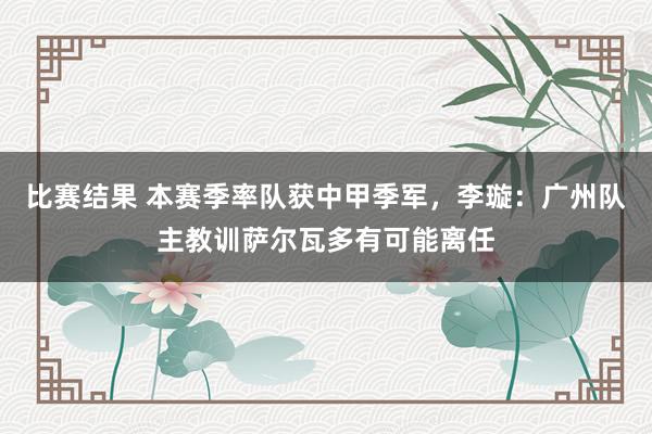 比赛结果 本赛季率队获中甲季军，李璇：广州队主教训萨尔瓦多有可能离任