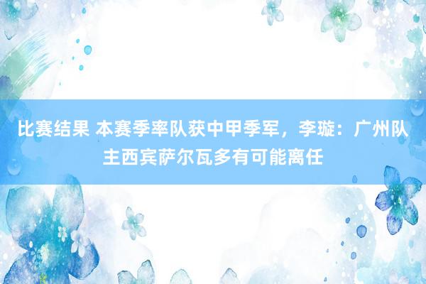 比赛结果 本赛季率队获中甲季军，李璇：广州队主西宾萨尔瓦多有可能离任