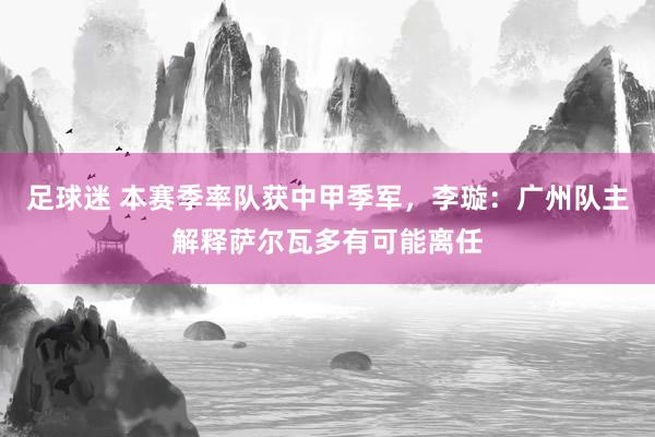 足球迷 本赛季率队获中甲季军，李璇：广州队主解释萨尔瓦多有可能离任