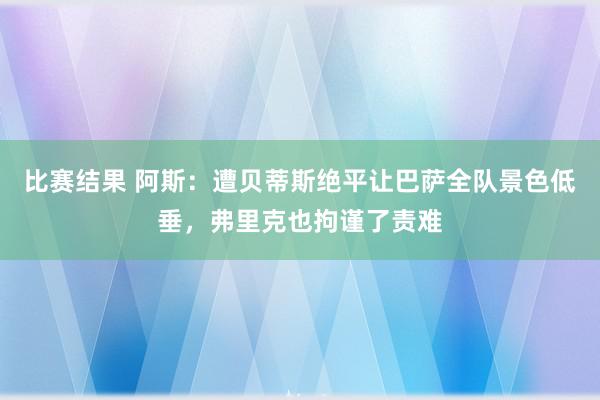 比赛结果 阿斯：遭贝蒂斯绝平让巴萨全队景色低垂，弗里克也拘谨了责难