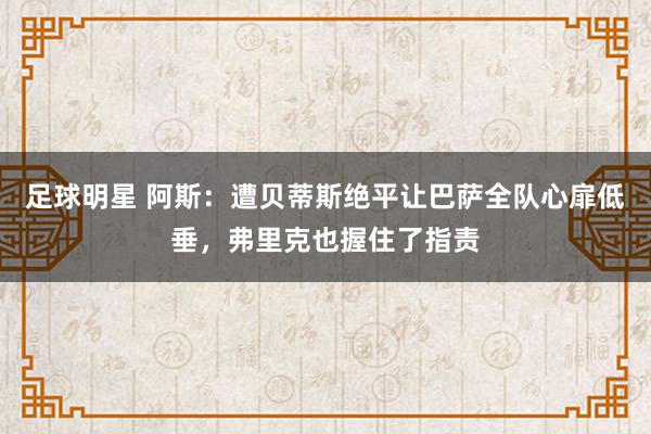 足球明星 阿斯：遭贝蒂斯绝平让巴萨全队心扉低垂，弗里克也握住了指责