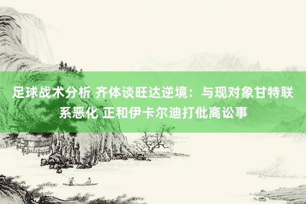 足球战术分析 齐体谈旺达逆境：与现对象甘特联系恶化 正和伊卡尔迪打仳离讼事