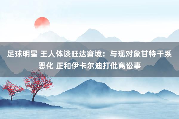 足球明星 王人体谈旺达窘境：与现对象甘特干系恶化 正和伊卡尔迪打仳离讼事