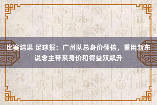 比赛结果 足球报：广州队总身价翻倍，重用新东说念主带来身价和得益双飙升