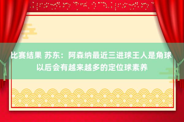 比赛结果 苏东：阿森纳最近三进球王人是角球 以后会有越来越多的定位球素养