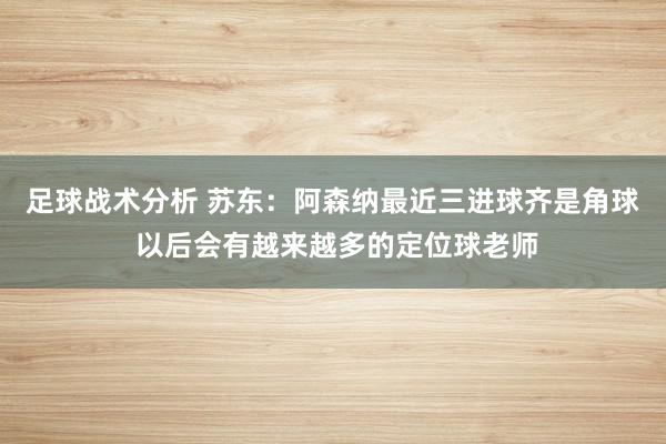 足球战术分析 苏东：阿森纳最近三进球齐是角球 以后会有越来越多的定位球老师