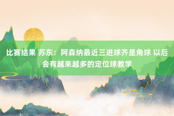 比赛结果 苏东：阿森纳最近三进球齐是角球 以后会有越来越多的定位球教学