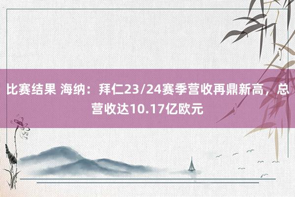 比赛结果 海纳：拜仁23/24赛季营收再鼎新高，总营收达10.17亿欧元