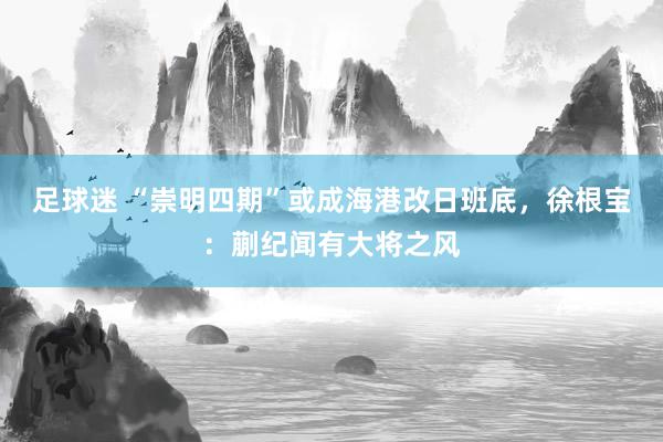 足球迷 “崇明四期”或成海港改日班底，徐根宝：蒯纪闻有大将之风