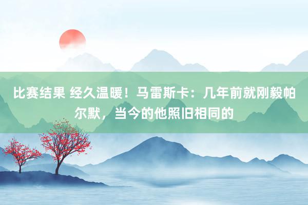 比赛结果 经久温暖！马雷斯卡：几年前就刚毅帕尔默，当今的他照旧相同的