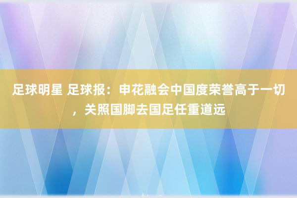 足球明星 足球报：申花融会中国度荣誉高于一切，关照国脚去国足任重道远