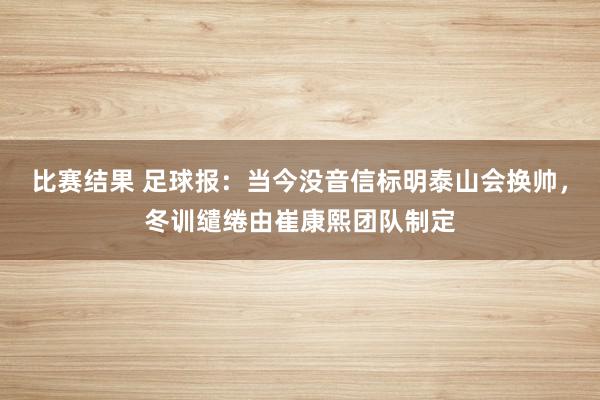 比赛结果 足球报：当今没音信标明泰山会换帅，冬训缱绻由崔康熙团队制定