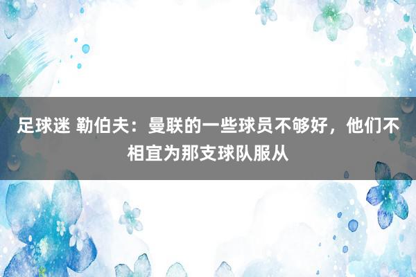 足球迷 勒伯夫：曼联的一些球员不够好，他们不相宜为那支球队服从