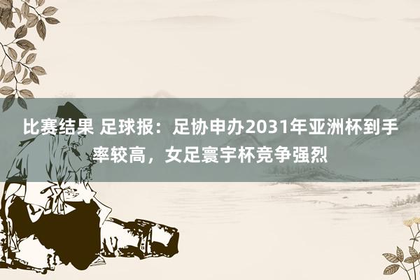 比赛结果 足球报：足协申办2031年亚洲杯到手率较高，女足寰宇杯竞争强烈