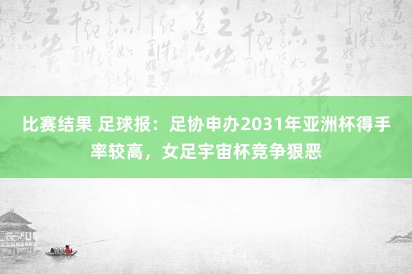 比赛结果 足球报：足协申办2031年亚洲杯得手率较高，女足宇宙杯竞争狠恶