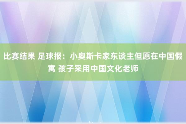 比赛结果 足球报：小奥斯卡家东谈主但愿在中国假寓 孩子采用中国文化老师