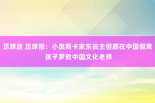 足球迷 足球报：小奥斯卡家东谈主但愿在中国假寓 孩子罗致中国文化老师