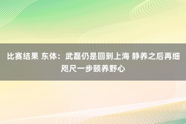 比赛结果 东体：武磊仍是回到上海 静养之后再细咫尺一步颐养野心