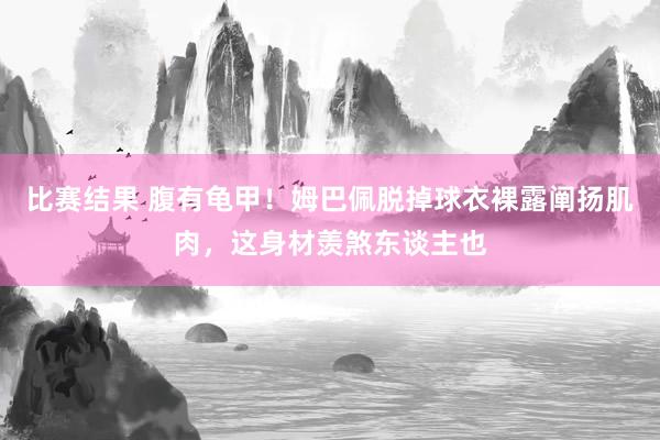 比赛结果 腹有龟甲！姆巴佩脱掉球衣裸露阐扬肌肉，这身材羡煞东谈主也