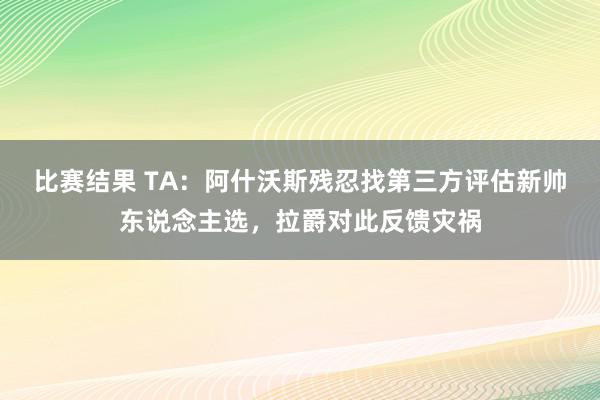 比赛结果 TA：阿什沃斯残忍找第三方评估新帅东说念主选，拉爵对此反馈灾祸