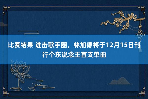 比赛结果 进击歌手圈，林加德将于12月15日刊行个东说念主首支单曲