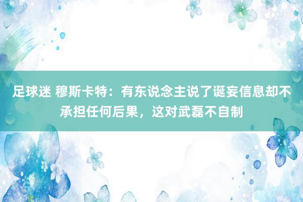 足球迷 穆斯卡特：有东说念主说了诞妄信息却不承担任何后果，这对武磊不自制