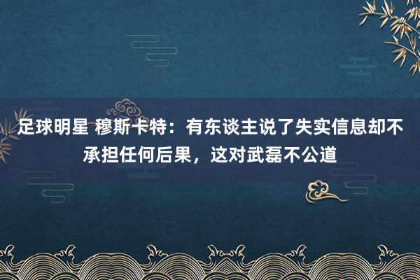 足球明星 穆斯卡特：有东谈主说了失实信息却不承担任何后果，这对武磊不公道