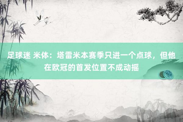 足球迷 米体：塔雷米本赛季只进一个点球，但他在欧冠的首发位置不成动摇