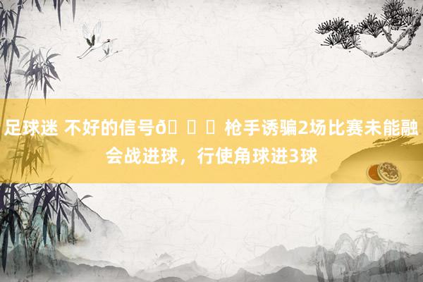 足球迷 不好的信号😕枪手诱骗2场比赛未能融会战进球，行使角球进3球