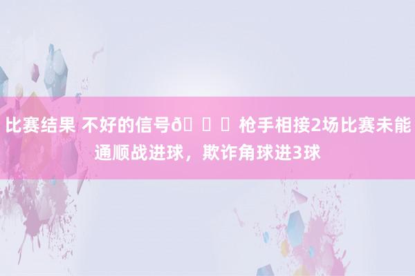 比赛结果 不好的信号😕枪手相接2场比赛未能通顺战进球，欺诈角球进3球