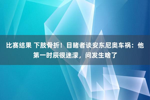 比赛结果 下肢骨折！目睹者谈安东尼奥车祸：他第一时辰很迷濛，问发生啥了