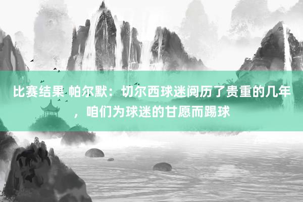 比赛结果 帕尔默：切尔西球迷阅历了贵重的几年，咱们为球迷的甘愿而踢球