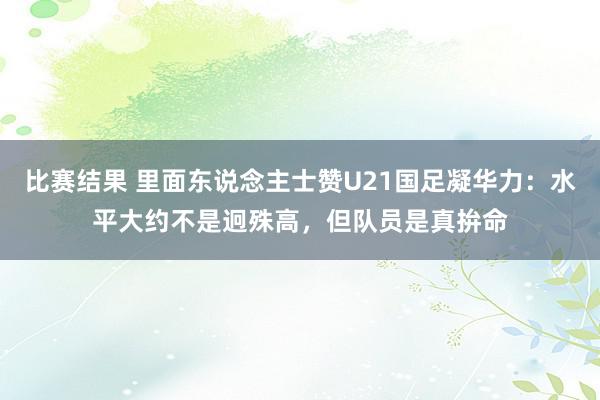 比赛结果 里面东说念主士赞U21国足凝华力：水平大约不是迥殊高，但队员是真拚命