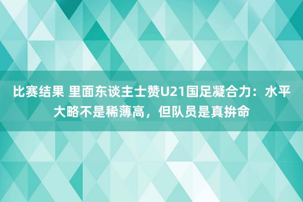 比赛结果 里面东谈主士赞U21国足凝合力：水平大略不是稀薄高，但队员是真拚命