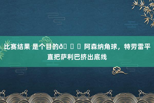 比赛结果 是个目的😂阿森纳角球，特劳雷平直把萨利巴挤出底线