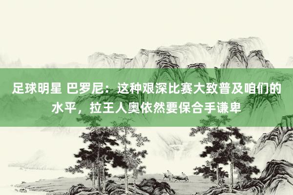 足球明星 巴罗尼：这种艰深比赛大致普及咱们的水平，拉王人奥依然要保合手谦卑