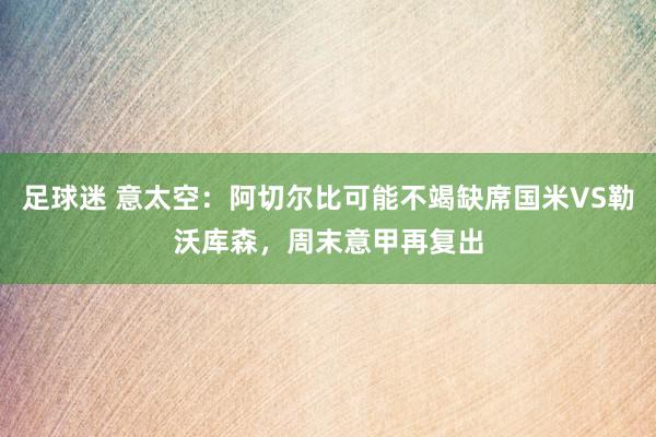 足球迷 意太空：阿切尔比可能不竭缺席国米VS勒沃库森，周末意甲再复出