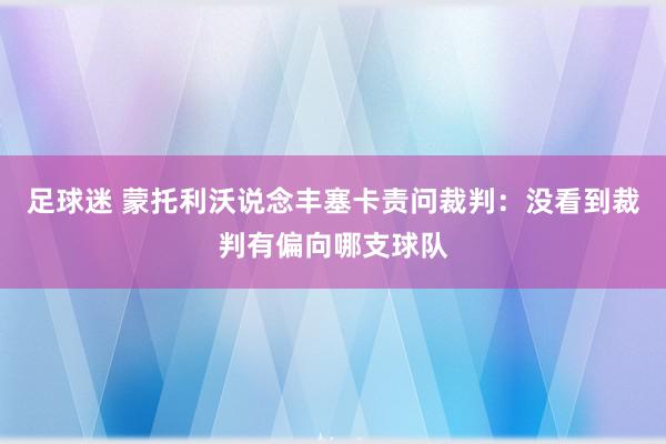 足球迷 蒙托利沃说念丰塞卡责问裁判：没看到裁判有偏向哪支球队