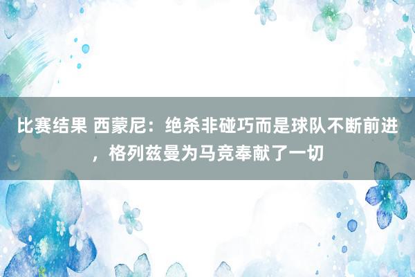 比赛结果 西蒙尼：绝杀非碰巧而是球队不断前进，格列兹曼为马竞奉献了一切