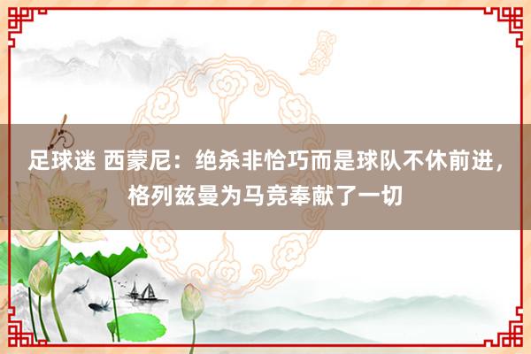 足球迷 西蒙尼：绝杀非恰巧而是球队不休前进，格列兹曼为马竞奉献了一切