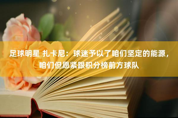 足球明星 扎卡尼：球迷予以了咱们坚定的能源，咱们但愿紧跟积分榜前方球队