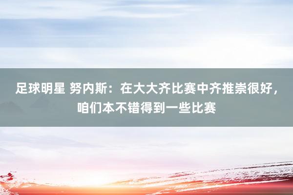 足球明星 努内斯：在大大齐比赛中齐推崇很好，咱们本不错得到一些比赛