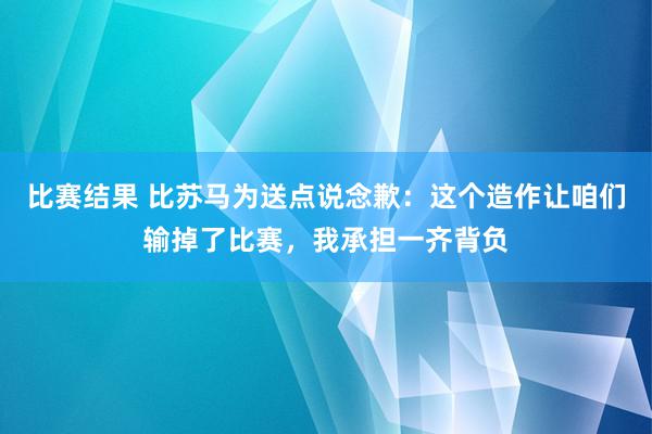 比赛结果 比苏马为送点说念歉：这个造作让咱们输掉了比赛，我承担一齐背负