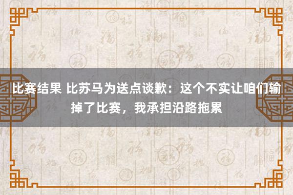 比赛结果 比苏马为送点谈歉：这个不实让咱们输掉了比赛，我承担沿路拖累