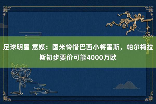 足球明星 意媒：国米怜惜巴西小将雷斯，帕尔梅拉斯初步要价可能4000万欧