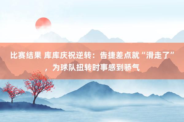 比赛结果 库库庆祝逆转：告捷差点就“滑走了”，为球队扭转时事感到骄气