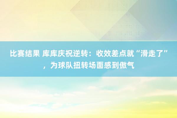 比赛结果 库库庆祝逆转：收效差点就“滑走了”，为球队扭转场面感到傲气