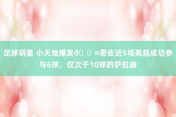 足球明星 小天地爆发😤恩佐近5场英超成功参与6球，仅次于10球的萨拉赫