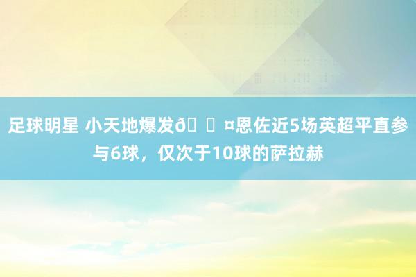 足球明星 小天地爆发😤恩佐近5场英超平直参与6球，仅次于10球的萨拉赫