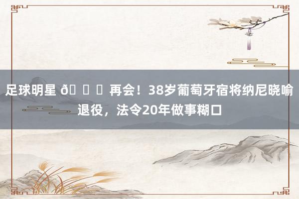 足球明星 👋再会！38岁葡萄牙宿将纳尼晓喻退役，法令20年做事糊口